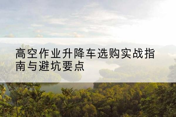 磁县升降车怎么选-高空作业升降车选购实战指南与避坑要点
