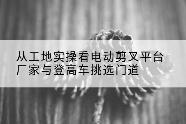磁县电动剪叉升降平台厂家-从工地实操看电动剪叉平台厂家与登高车挑选门道
