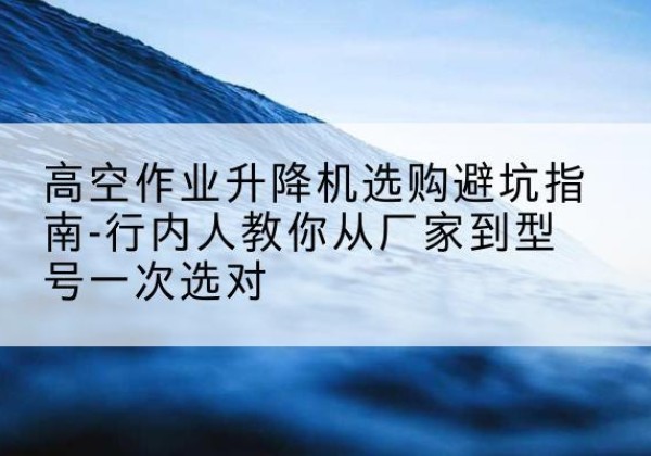 磁县升降平台厂家-高空作业升降机选购避坑指南-行内人教你从厂家到型号一次选对