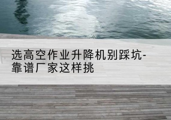 磁县剪叉式升降机厂家-选高空作业升降机别踩坑-靠谱厂家这样挑
