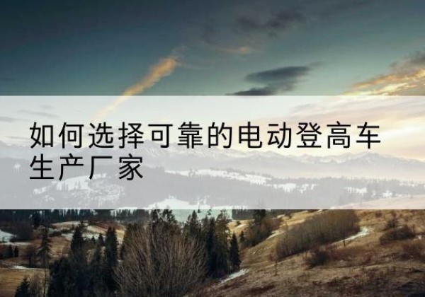 磁县电动登高车厂家-如何选择可靠的电动登高车生产厂家