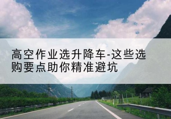 磁县升降车厂家-高空作业选升降车-这些选购要点助你*避坑