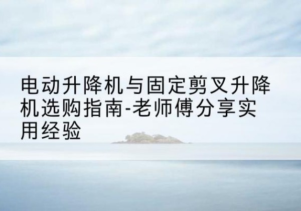 磁县电动升降机怎么选-电动升降机与固定剪叉升降机选购指南-老师傅分享实用经验