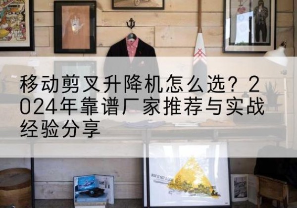 磁县升降平台厂家推荐-移动剪叉升降机怎么选？2024年靠谱厂家推荐与实战经验分享
